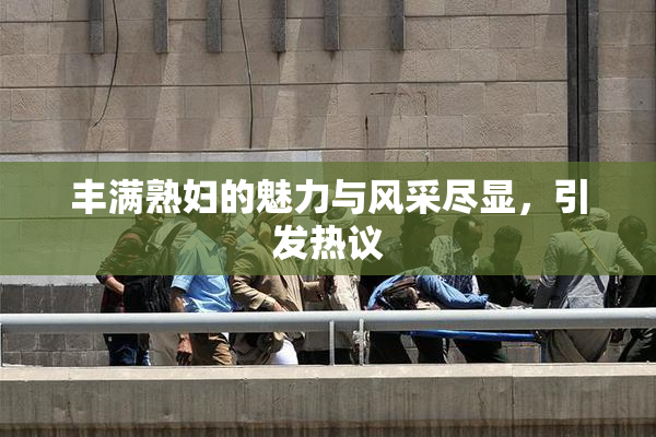 丰满熟妇的魅力与风采尽显，引发热议