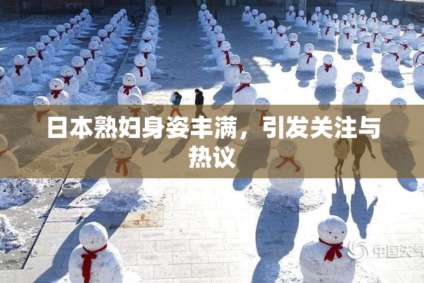 日本熟妇身姿丰满，引发关注与热议