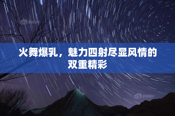 火舞爆乳，魅力四射尽显风情的双重精彩