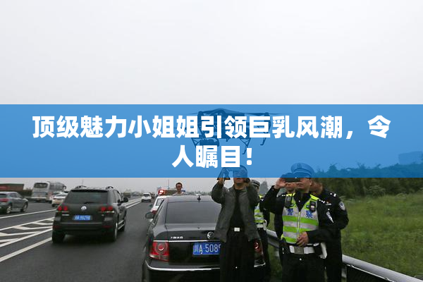顶级魅力小姐姐引领巨乳风潮，令人瞩目！