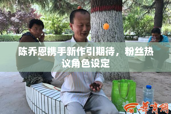 陈乔恩携手新作引期待，粉丝热议角色设定