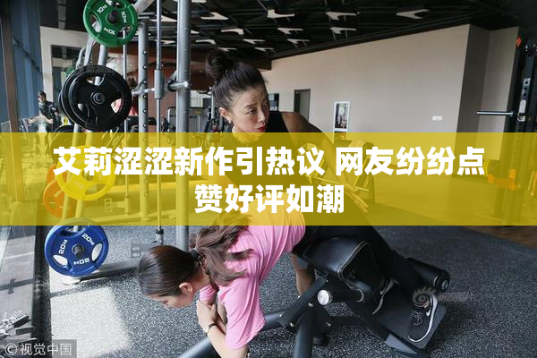 艾莉涩涩新作引热议 网友纷纷点赞好评如潮