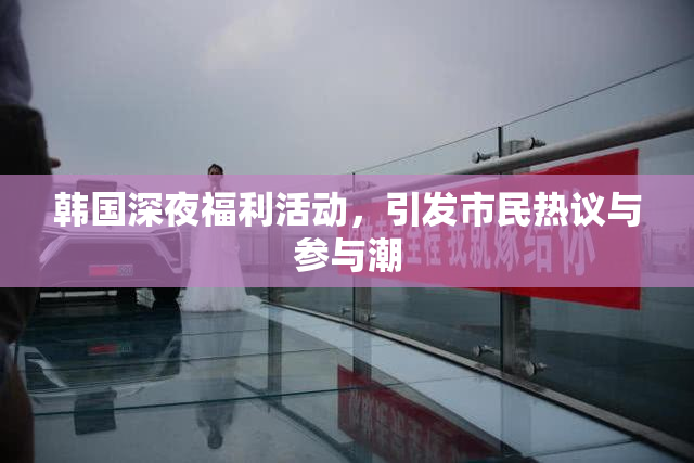 韩国深夜福利活动，引发市民热议与参与潮