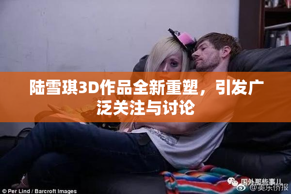 陆雪琪3D作品全新重塑，引发广泛关注与讨论