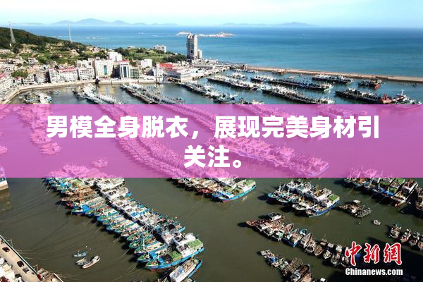 男模全身脱衣，展现完美身材引关注。