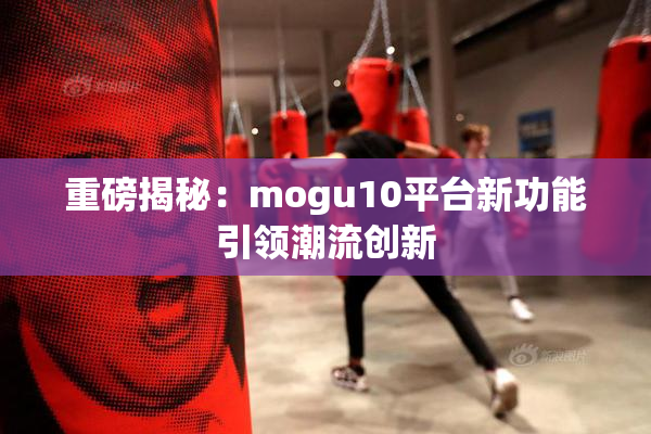 重磅揭秘：mogu10平台新功能引领潮流创新