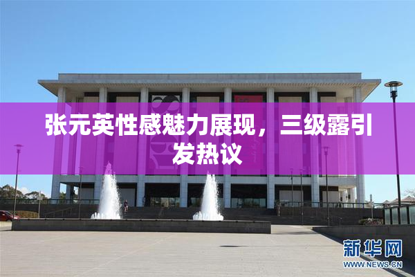 张元英性感魅力展现，三级露引发热议