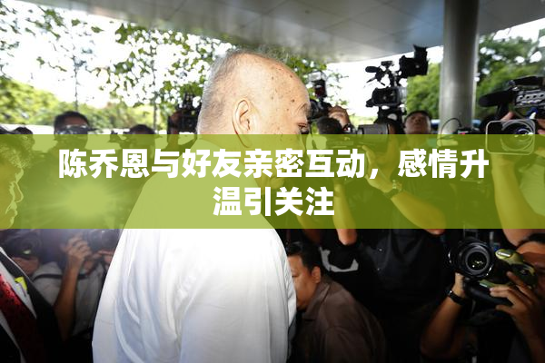 陈乔恩与好友亲密互动，感情升温引关注