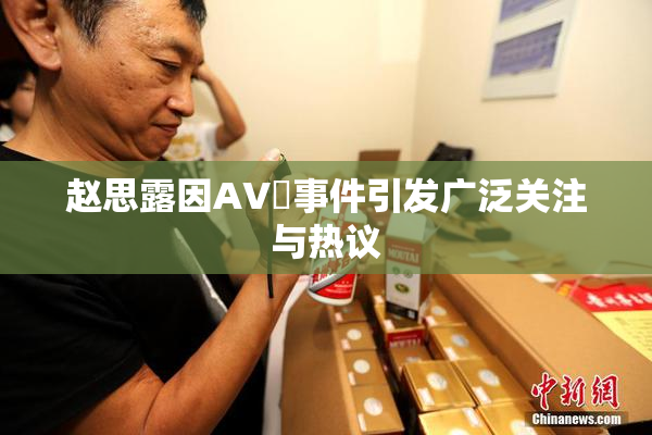 赵思露因AV婬事件引发广泛关注与热议