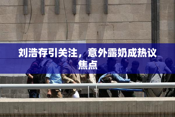 刘浩存引关注，意外露奶成热议焦点