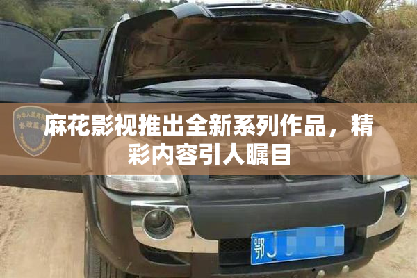 麻花影视推出全新系列作品，精彩内容引人瞩目