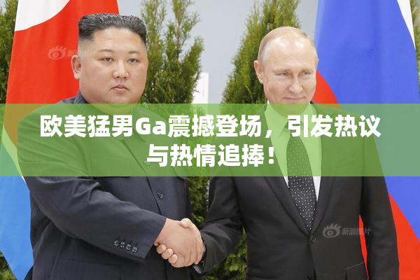欧美猛男Ga震撼登场，引发热议与热情追捧！