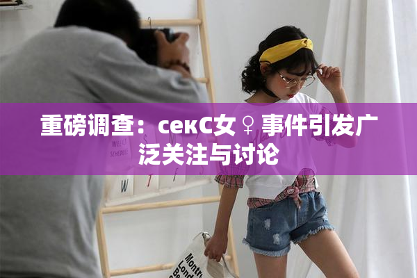 重磅调查：секС女♀事件引发广泛关注与讨论