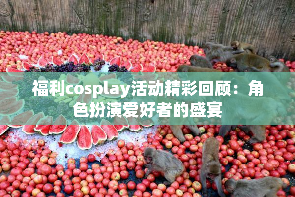 福利cosplay活动精彩回顾：角色扮演爱好者的盛宴