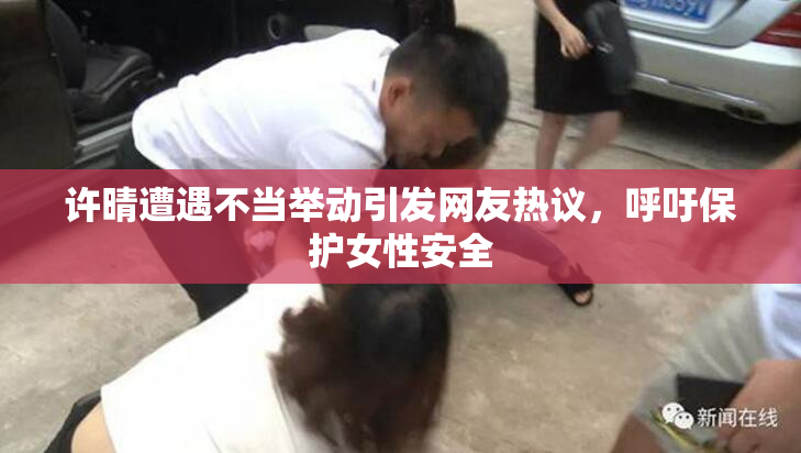 许晴遭遇不当举动引发网友热议，呼吁保护女性安全