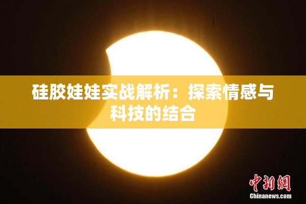 硅胶娃娃实战解析：探索情感与科技的结合