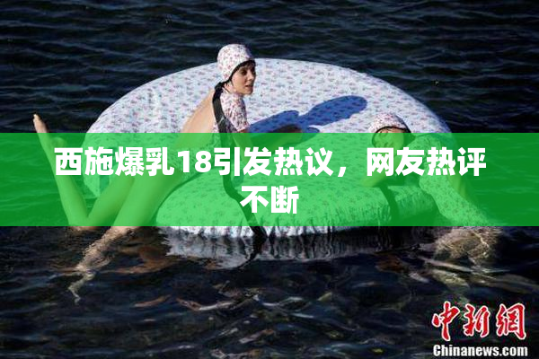 西施爆乳18引发热议，网友热评不断