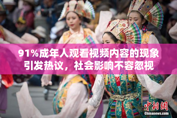 91%成年人观看视频内容的现象引发热议，社会影响不容忽视