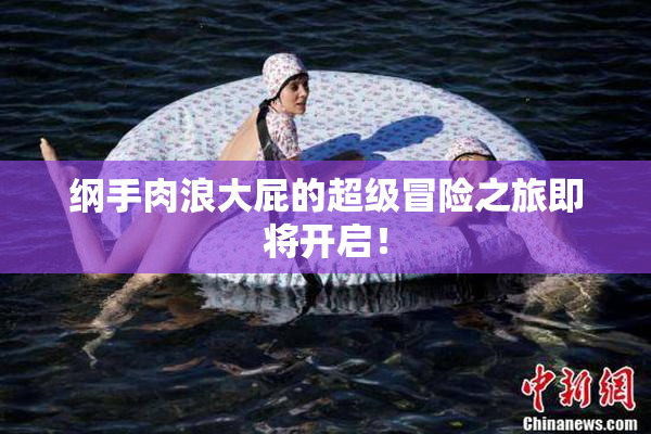 纲手肉浪大屁的超级冒险之旅即将开启！
