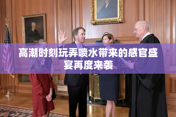 高潮时刻玩弄喷水带来的感官盛宴再度来袭