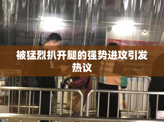 被猛烈扒开腿的强势进攻引发热议