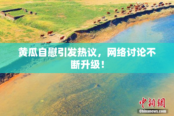 黄瓜自慰引发热议，网络讨论不断升级！