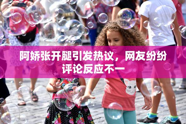 阿娇张开腿引发热议，网友纷纷评论反应不一