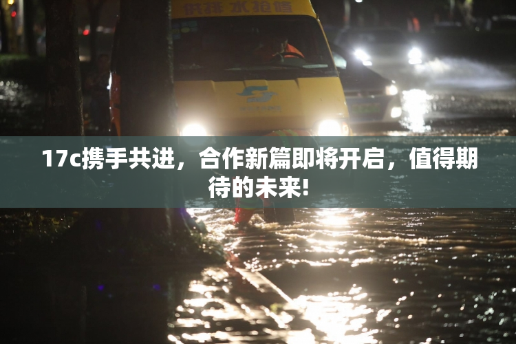 17c携手共进，合作新篇即将开启，值得期待的未来!