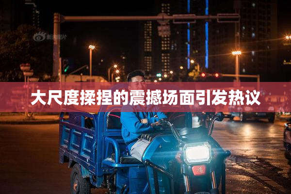 大尺度揉捏的震撼场面引发热议