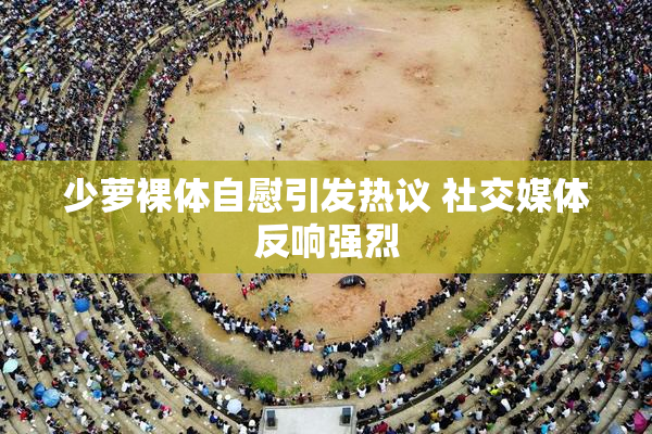 少萝裸体自慰引发热议 社交媒体反响强烈