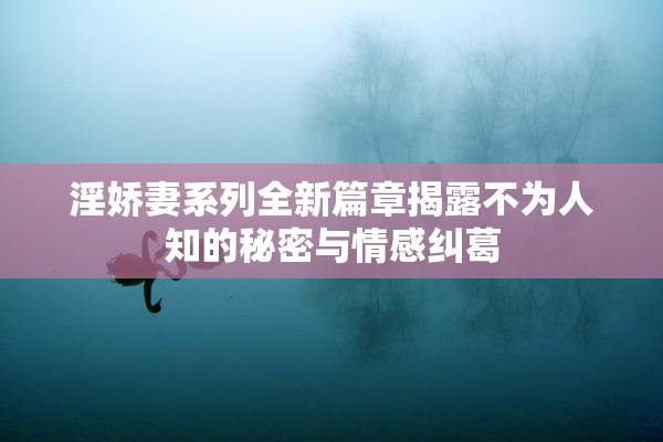 淫娇妻系列全新篇章揭露不为人知的秘密与情感纠葛