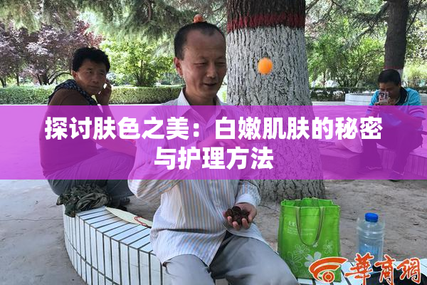 探讨肤色之美：白嫩肌肤的秘密与护理方法