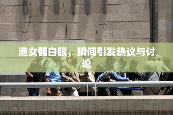渔女翻白眼，瞬间引发热议与讨论