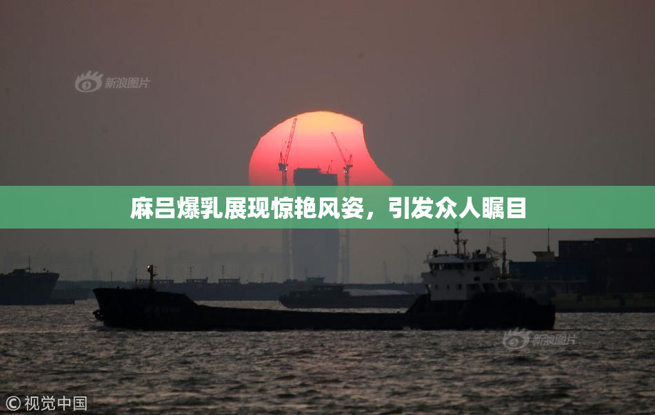 麻吕爆乳展现惊艳风姿，引发众人瞩目
