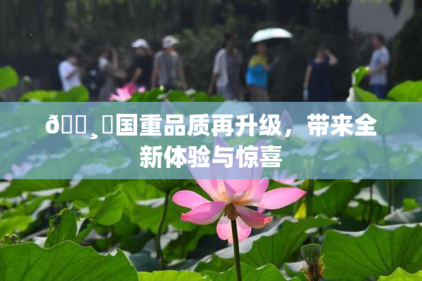 🌸‌国重品质再升级，带来全新体验与惊喜