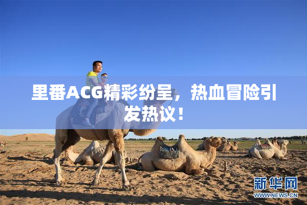 里番ACG精彩纷呈，热血冒险引发热议！