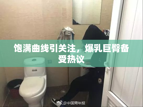 饱满曲线引关注，爆乳巨臀备受热议