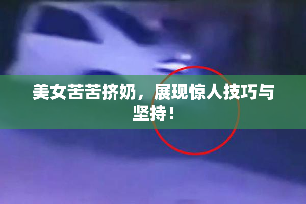 美女苦苦挤奶，展现惊人技巧与坚持！