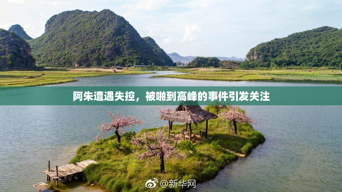 阿朱遭遇失控，被啪到高峰的事件引发关注