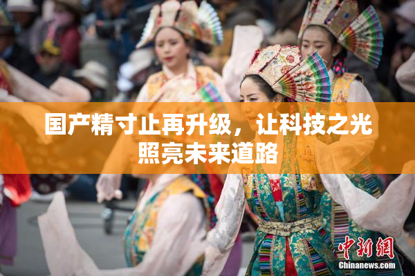 国产精寸止再升级，让科技之光照亮未来道路