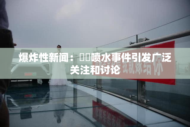 爆炸性新闻：❌‌喷水事件引发广泛关注和讨论