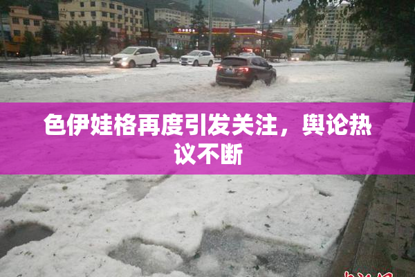 色伊娃格再度引发关注，舆论热议不断