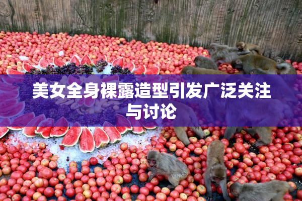 美女全身裸露造型引发广泛关注与讨论