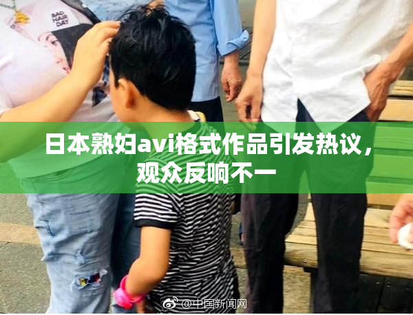 日本熟妇avi格式作品引发热议，观众反响不一