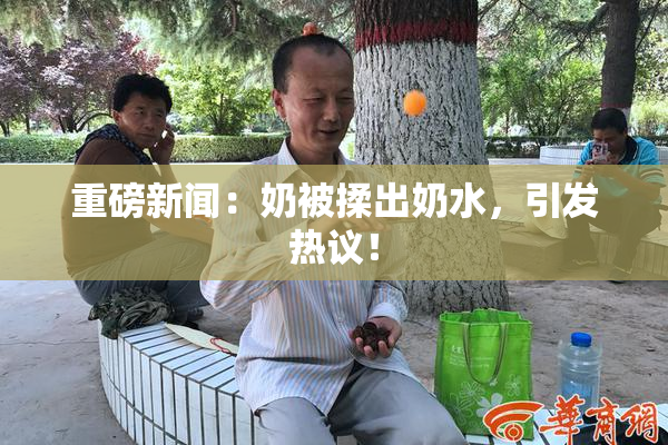 重磅新闻：奶被揉出奶水，引发热议！