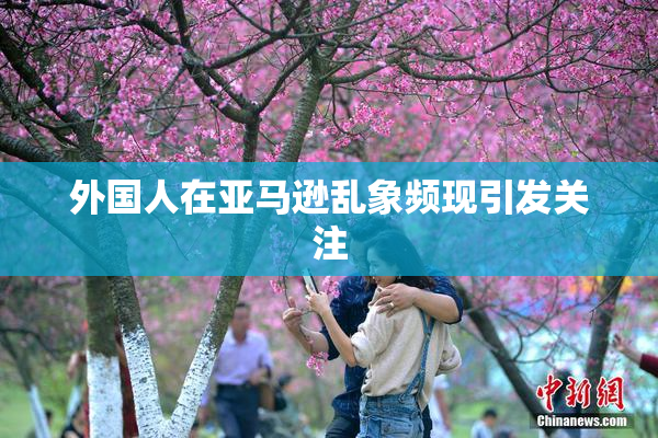 外国人在亚马逊乱象频现引发关注