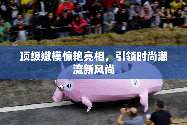 顶级嫩模惊艳亮相，引领时尚潮流新风尚