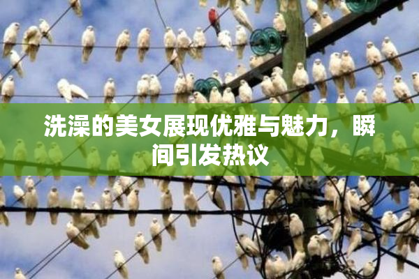 洗澡的美女展现优雅与魅力，瞬间引发热议