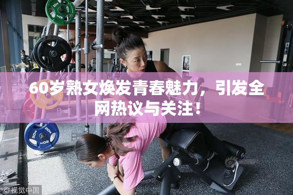 60岁熟女焕发青春魅力，引发全网热议与关注！