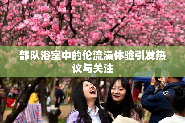 部队浴室中的伦流澡体验引发热议与关注